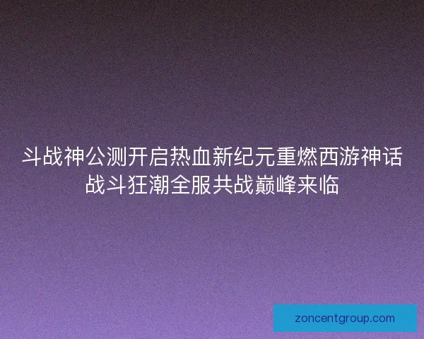 斗战神公测开启热血新纪元重燃西游神话战斗狂潮全服共战巅峰来临