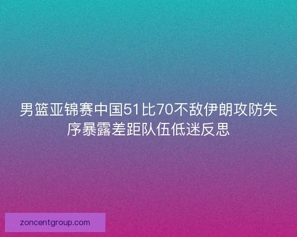 男篮亚锦赛中国51比70不敌伊朗攻防失序暴露差距队伍低迷反思