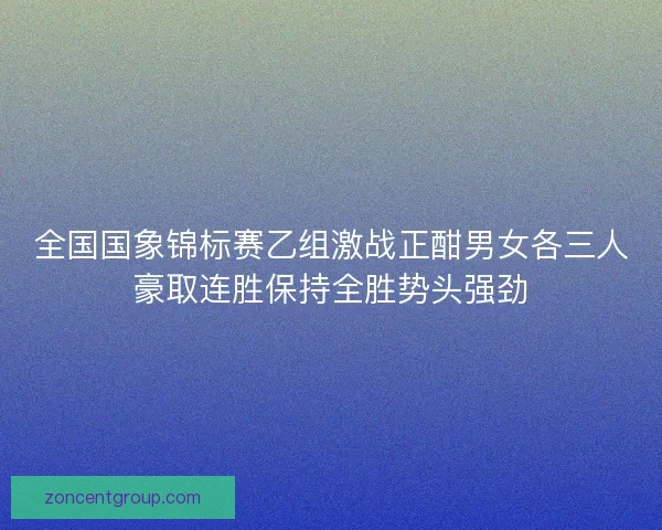 全国国象锦标赛乙组激战正酣男女各三人豪取连胜保持全胜势头强劲